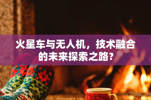 火星车与无人机，技术融合的未来探索之路？
