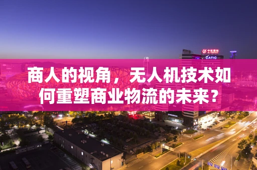商人的视角，无人机技术如何重塑商业物流的未来？