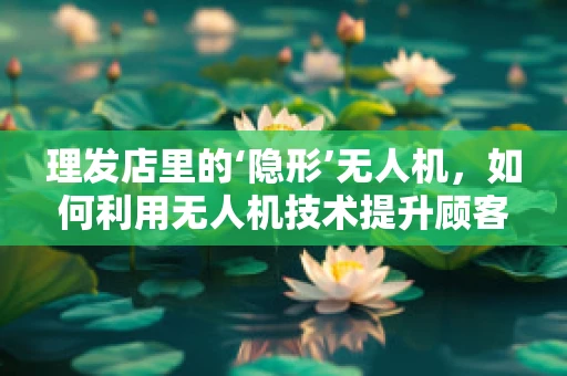 理发店里的‘隐形’无人机，如何利用无人机技术提升顾客体验？