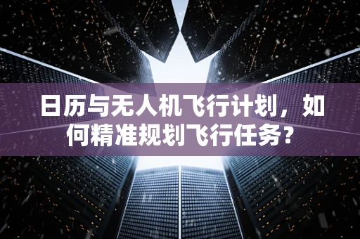 日历与无人机飞行计划，如何精准规划飞行任务？