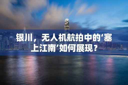 银川，无人机航拍中的‘塞上江南’如何展现？