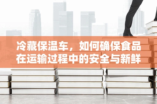 冷藏保温车，如何确保食品在运输过程中的安全与新鲜？