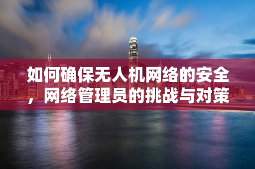 如何确保无人机网络的安全，网络管理员的挑战与对策？