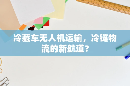 冷藏车无人机运输，冷链物流的新航道？