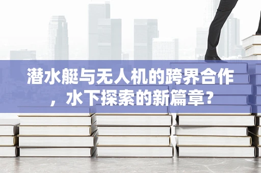 潜水艇与无人机的跨界合作，水下探索的新篇章？