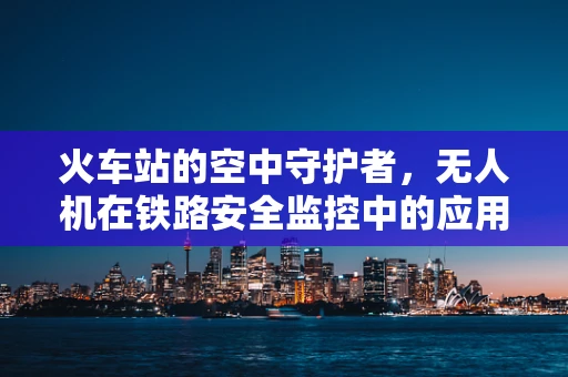 火车站的空中守护者，无人机在铁路安全监控中的应用挑战