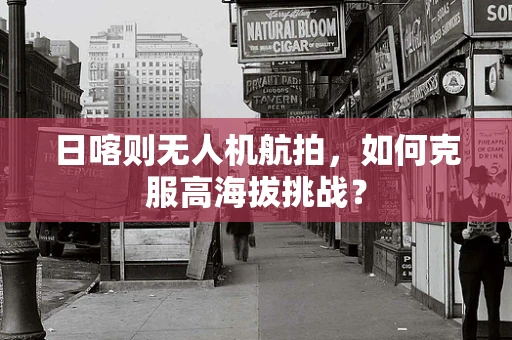 日喀则无人机航拍，如何克服高海拔挑战？