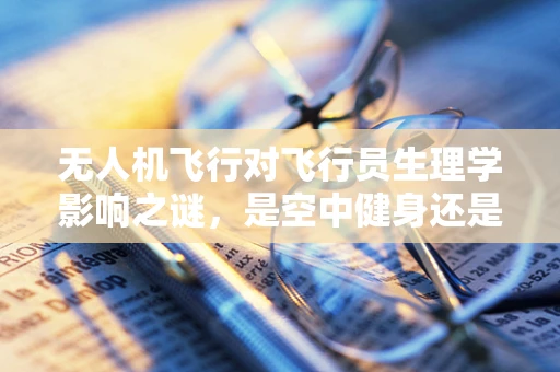 无人机飞行对飞行员生理学影响之谜，是空中健身还是生理挑战？