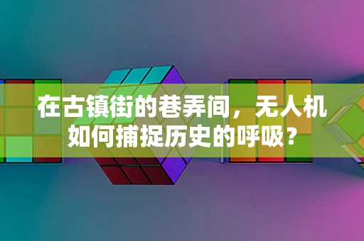 在古镇街的巷弄间，无人机如何捕捉历史的呼吸？