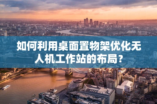 如何利用桌面置物架优化无人机工作站的布局？