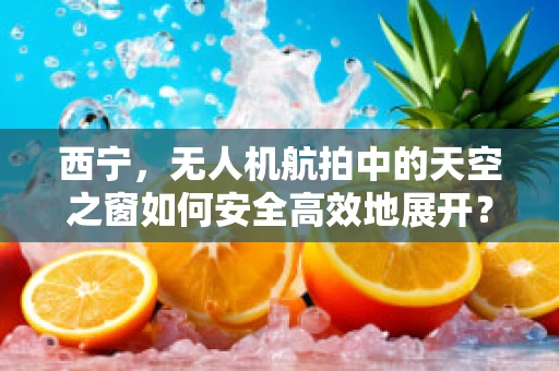 西宁，无人机航拍中的天空之窗如何安全高效地展开？