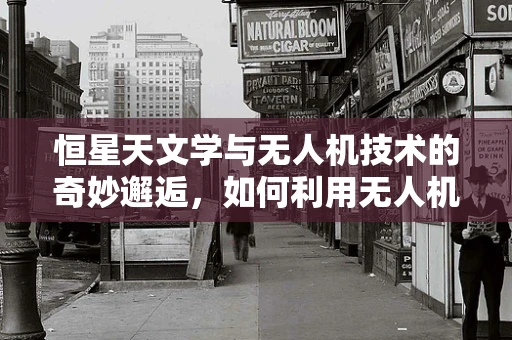 恒星天文学与无人机技术的奇妙邂逅，如何利用无人机观测恒星？