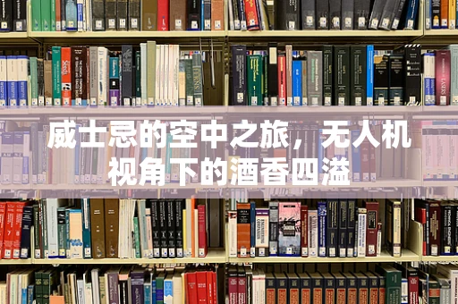 威士忌的空中之旅，无人机视角下的酒香四溢