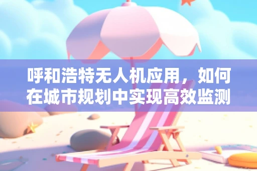 呼和浩特无人机应用，如何在城市规划中实现高效监测与智能管理？