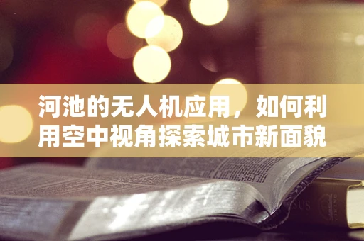 河池的无人机应用，如何利用空中视角探索城市新面貌？