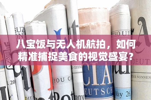 八宝饭与无人机航拍，如何精准捕捉美食的视觉盛宴？