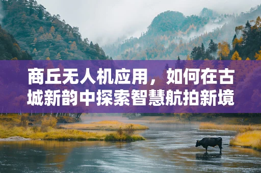 商丘无人机应用，如何在古城新韵中探索智慧航拍新境界？