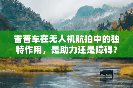 吉普车在无人机航拍中的独特作用，是助力还是障碍？