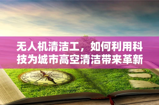 无人机清洁工，如何利用科技为城市高空清洁带来革新？