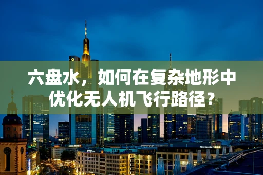 六盘水，如何在复杂地形中优化无人机飞行路径？