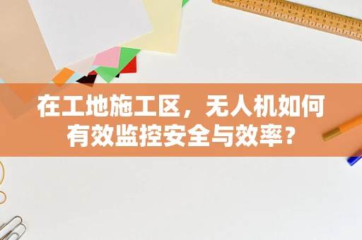 在工地施工区，无人机如何有效监控安全与效率？