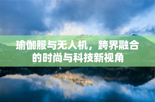 瑜伽服与无人机，跨界融合的时尚与科技新视角