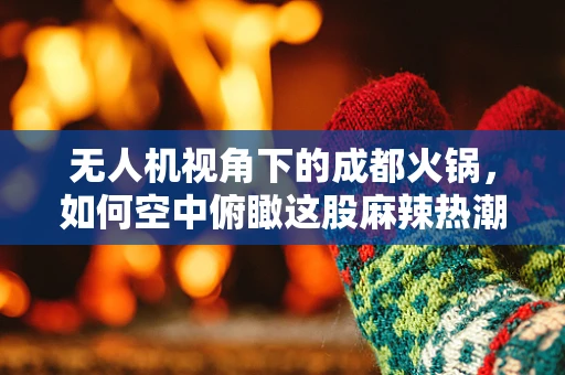 无人机视角下的成都火锅，如何空中俯瞰这股麻辣热潮？