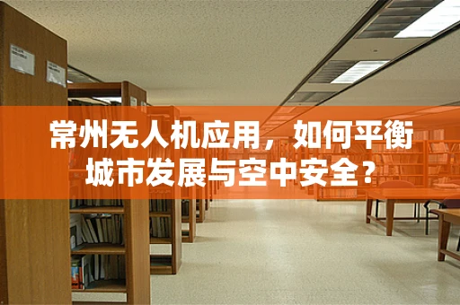 常州无人机应用，如何平衡城市发展与空中安全？