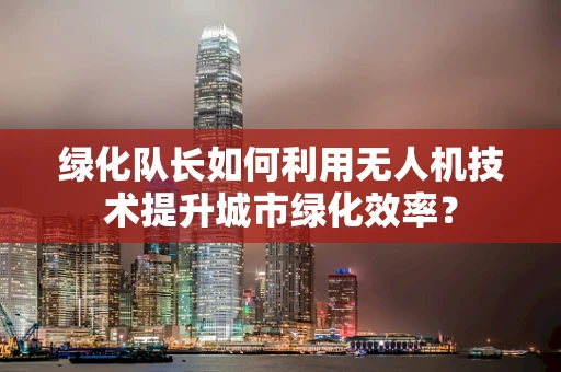 绿化队长如何利用无人机技术提升城市绿化效率？