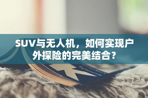 SUV与无人机，如何实现户外探险的完美结合？