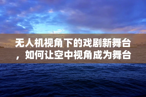 无人机视角下的戏剧新舞台，如何让空中视角成为舞台表演的延伸？