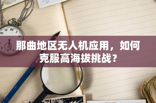 那曲地区无人机应用，如何克服高海拔挑战？