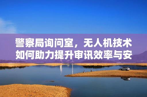 警察局询问室，无人机技术如何助力提升审讯效率与安全？