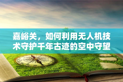 嘉峪关，如何利用无人机技术守护千年古迹的空中守望者？