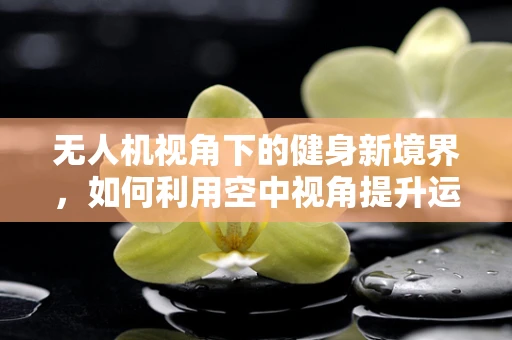 无人机视角下的健身新境界，如何利用空中视角提升运动效果？