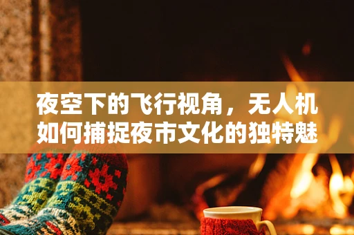 夜空下的飞行视角，无人机如何捕捉夜市文化的独特魅力？