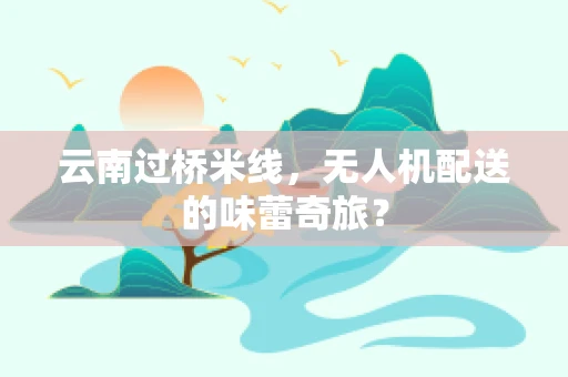 云南过桥米线，无人机配送的味蕾奇旅？
