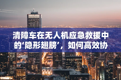 清障车在无人机应急救援中的‘隐形翅膀’，如何高效协同提升救援效率？