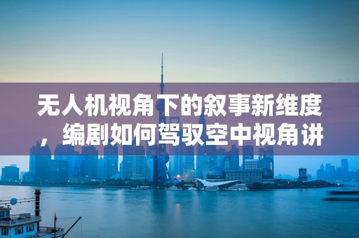 无人机视角下的叙事新维度，编剧如何驾驭空中视角讲述故事？