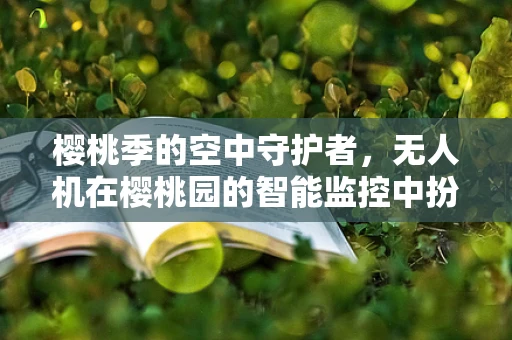 樱桃季的空中守护者，无人机在樱桃园的智能监控中扮演什么角色？