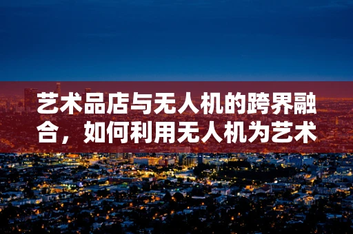 艺术品店与无人机的跨界融合，如何利用无人机为艺术品店带来新视角？