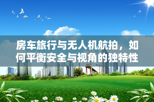 房车旅行与无人机航拍，如何平衡安全与视角的独特性？