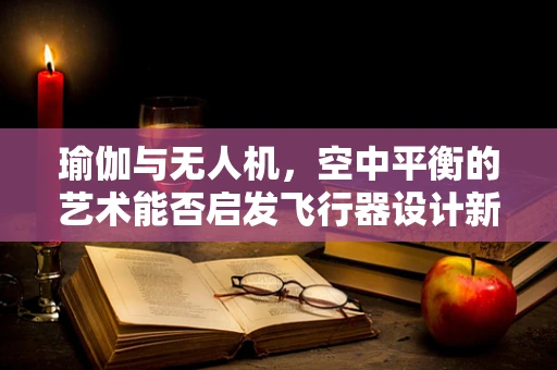 瑜伽与无人机，空中平衡的艺术能否启发飞行器设计新思路？