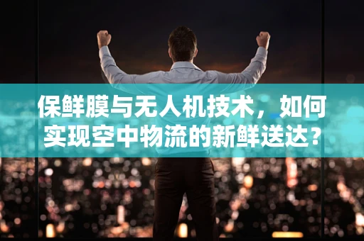 保鲜膜与无人机技术，如何实现空中物流的新鲜送达？