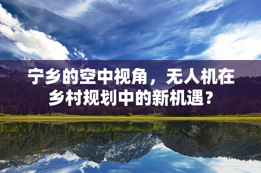 宁乡的空中视角，无人机在乡村规划中的新机遇？