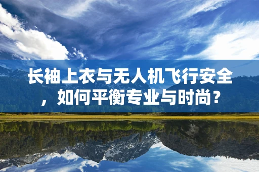 长袖上衣与无人机飞行安全，如何平衡专业与时尚？