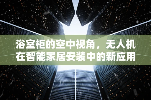 浴室柜的空中视角，无人机在智能家居安装中的新应用？