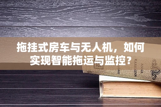 拖挂式房车与无人机，如何实现智能拖运与监控？