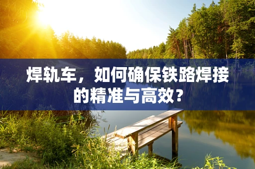 焊轨车，如何确保铁路焊接的精准与高效？