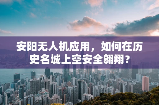 安阳无人机应用，如何在历史名城上空安全翱翔？
